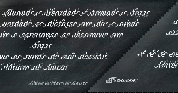 Quando a liberdade é tomada a força, a verdade se disfarça em dor e ainda assim a esperança se locomove em força. A fé te eleva ao ponto de não desistir. Shirle... Frase de Shirlei Miriam de Souza..