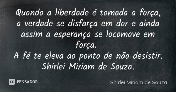 Quando a liberdade é tomada a força, a verdade se disfarça em dor e ainda assim a esperança se locomove em força. A fé te eleva ao ponto de não desistir. Shirle... Frase de Shirlei Miriam de Souza..