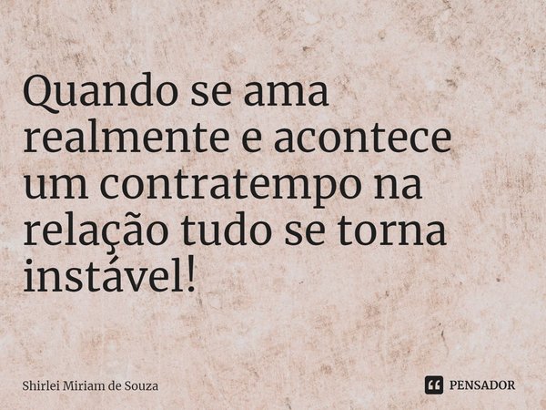 ⁠Quando se ama realmente e acontece um contratempo na relação tudo se torna instável!... Frase de Shirlei Miriam de Souza.