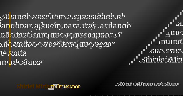 Quando você tem a capacidade de abandonar alguém para trás, achando que não terá com que se preocupar. O mundo da voltas e você terá que pegar sua cruz de volta... Frase de Shirlei Miriam de Souza.