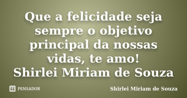 Que a felicidade seja sempre o objetivo principal da nossas vidas, te amo! Shirlei Miriam de Souza... Frase de Shirlei Miriam de Souza.