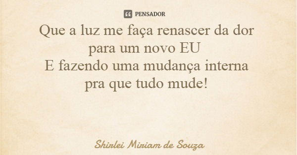 Que a luz me faça renascer da dor para um novo EU E fazendo uma mudança interna pra que tudo mude!... Frase de Shirlei Miriam de Souza.