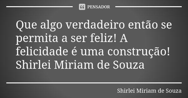Que algo verdadeiro então se permita a ser feliz! A felicidade é uma construção! Shirlei Miriam de Souza... Frase de Shirlei Miriam de Souza.