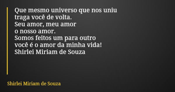 Que mesmo universo que nos uniu traga você de volta. Seu amor, meu amor o nosso amor. Somos feitos um para outro você é o amor da minha vida! Shirlei Miriam de ... Frase de Shirlei Miriam de Souza.