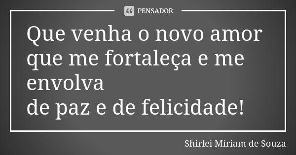 Que venha o novo amor que me fortaleça e me envolva de paz e de felicidade!... Frase de Shirlei Miriam de Souza.