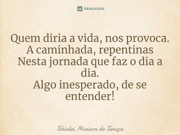 Quem diria a vida, nos provoca. A caminhada, repentinas Nesta jornada que faz o dia a dia. Algo inesperado, de se entender!... Frase de Shirlei Miriam de Souza.
