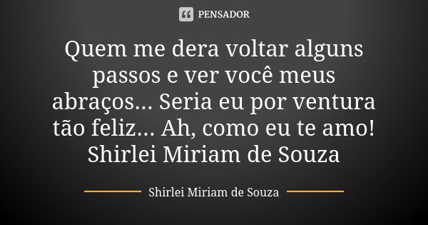 Quem me dera voltar alguns passos e ver você meus abraços... Seria eu por ventura tão feliz... Ah, como eu te amo! Shirlei Miriam de Souza... Frase de Shirlei Miriam de Souza.