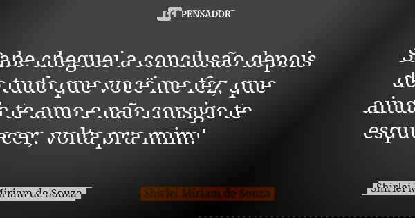Sabe cheguei a conclusão depois de tudo que você me fez, que ainda te amo e não consigo te esquecer, volta pra mim!... Frase de Shirlei Miriam de Souza.