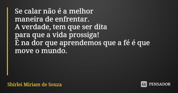 Se calar não é a melhor maneira de enfrentar.
A verdade, tem que ser dita para que a vida prossiga!
É na dor que aprendemos que a fé é que move o mundo.... Frase de Shirlei Miriam de Souza.