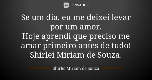 Se um dia, eu me deixei levar por um amor. Hoje aprendi que preciso me amar primeiro antes de tudo! Shirlei Miriam de Souza.... Frase de Shirlei Miriam de Souza..