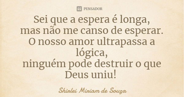 Sei que a espera é longa,
mas não me canso de esperar.
O nosso amor ultrapassa a lógica,
ninguém pode destruir o que Deus uniu!... Frase de Shirlei Miriam de Souza.