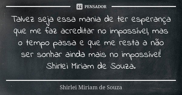 Talvez seja essa mania de ter esperança que me faz acreditar no impossível, mas o tempo passa e que me resta a não ser sonhar ainda mais no impossível! Shirlei ... Frase de Shirlei Miriam de Souza..