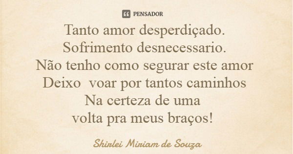 Tanto amor desperdiçado. Sofrimento desnecessario. Não tenho como segurar este amor Deixo voar por tantos caminhos Na certeza de uma volta pra meus braços!... Frase de Shirlei Miriam de Souza.