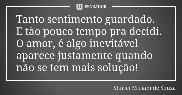 Tanto sentimento guardado. E tão pouco tempo pra decidi. O amor, é algo inevitável aparece justamente quando não se tem mais solução!... Frase de Shirlei Miriam de Souza.