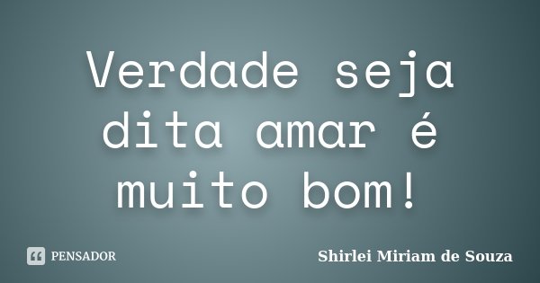 Verdade seja dita amar é muito bom!... Frase de Shirlei Miriam de Souza.