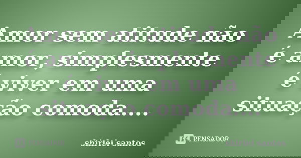 Amor sem atitude não é amor, simplesmente é viver em uma situação comoda....... Frase de shirlei santos.
