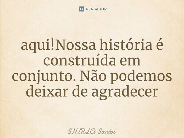 ⁠aqui!Nossa história é construída em conjunto. Não podemos deixar de agradecer... Frase de shirlei santos.