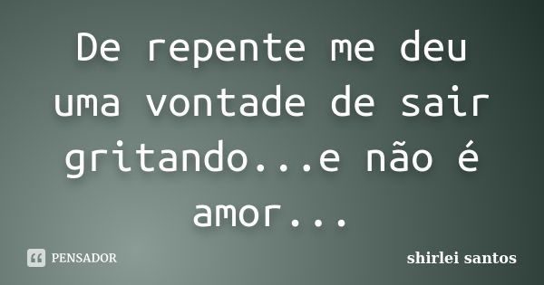 De repente me deu uma vontade de sair gritando...e não é amor...... Frase de shirlei santos.