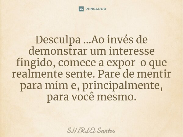 ⁠Desculpa ...Ao invés de demonstrar um interesse fingido, comece a expor o que realmente sente. Pare de mentir para mim e, principalmente, para você mesmo.... Frase de shirlei santos.