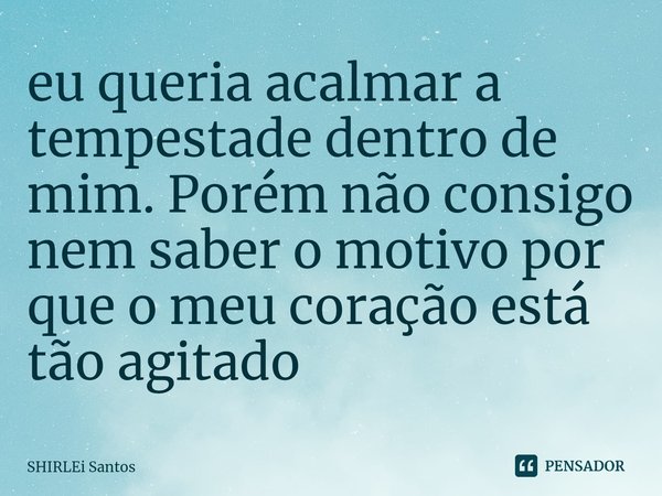 ⁠eu queria acalmar a tempestade dentro de mim. Porém não consigo nem saber o motivo por que o meu coração está tão agitado... Frase de shirlei santos.