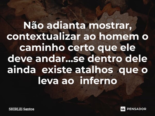 Não adianta mostrar, contextualizar ao homem o caminho certo que ele deve andar...se dentro dele ainda existe atalhos que o leva ao inferno... Frase de shirlei santos.