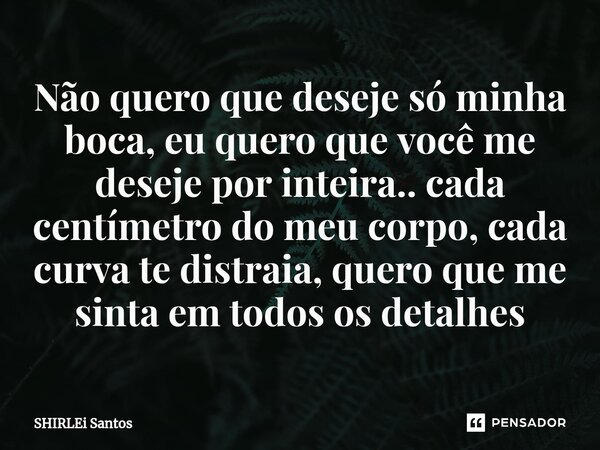 Não quero que deseje só minha boca, eu quero que você me deseje por inteira.. cada centímetro do meu corpo, cada curva te distraia, quero que me sinta em todos ... Frase de shirlei santos.