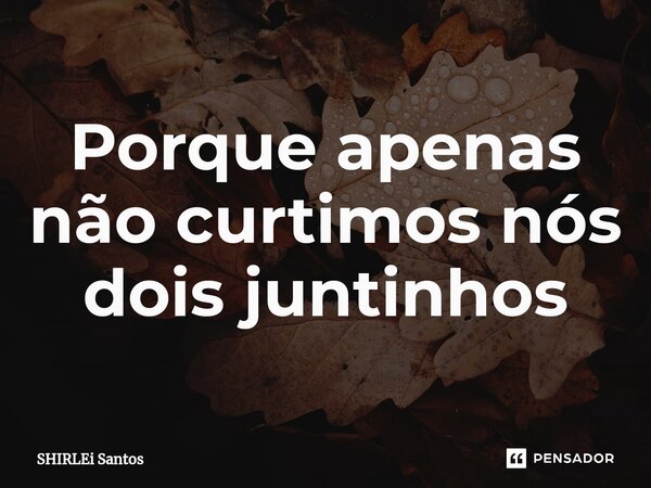 ⁠Porque apenas não curtimos nós dois juntinhos... Frase de shirlei santos.