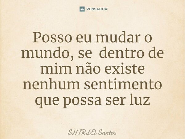 Posso eu mudar o mundo, se dentro de mim não existe nenhum sentimento que possa ser luz... Frase de shirlei santos.