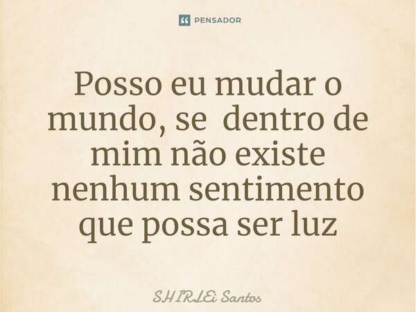 Posso eu mudar o mundo, se dentro de mim não existe nenhum sentimento que possa ser luz... Frase de shirlei santos.