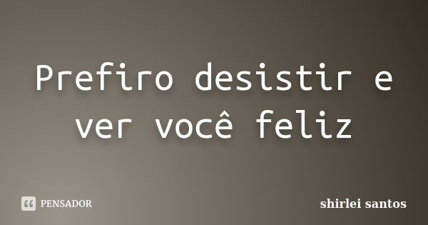 Prefiro desistir e ver você feliz... Frase de Shirlei Santos.