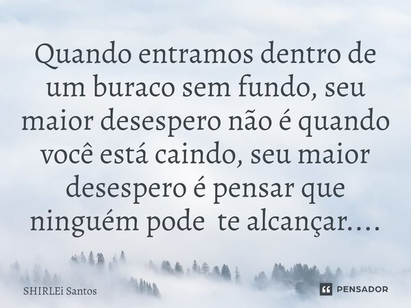 Quando entramos dentro de um buraco sem fundo, seu maior desespero não é quando você está caindo, seu maior desespero é pensar que ninguém pode te alcançar....... Frase de shirlei santos.