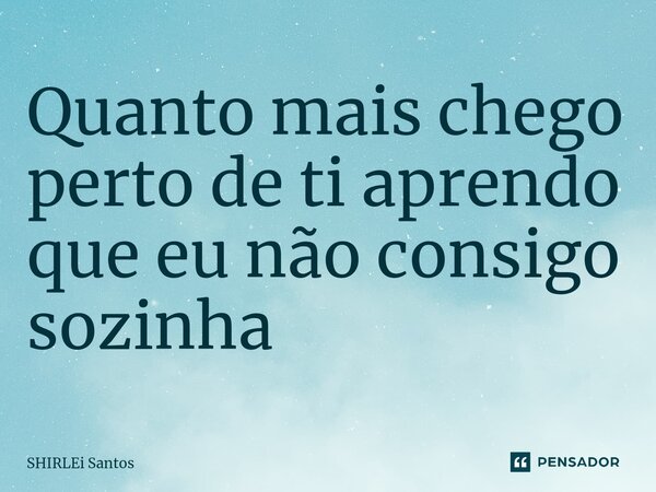 Quanto mais chego perto de ti aprendo que eu não consigo sozinha... Frase de shirlei santos.