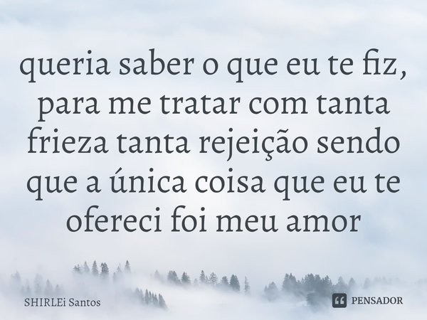 ⁠queria saber o que eu te fiz, para me tratar com tanta frieza tanta rejeição sendo que a única coisa que eu te ofereci foi meu amor... Frase de shirlei santos.