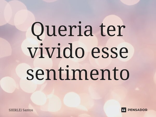 Queria ter vivido esse sentimento... Frase de shirlei santos.