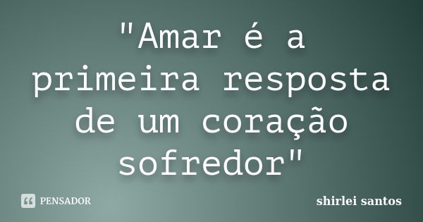 "Amar é a primeira resposta de um coração sofredor"... Frase de shirlei santos.