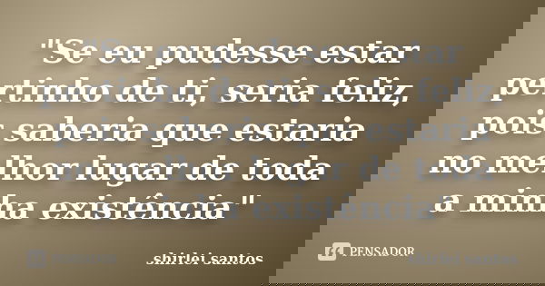 "Se eu pudesse estar pertinho de ti, seria feliz, pois saberia que estaria no melhor lugar de toda a minha existência"... Frase de shirlei santos.