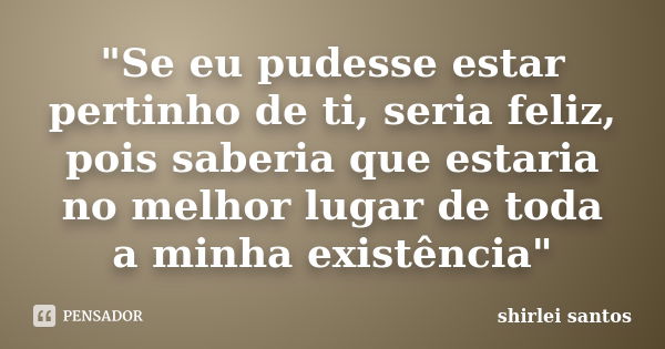 "Se eu pudesse estar pertinho de ti, seria feliz, pois saberia que estaria no melhor lugar de toda a minha existência"... Frase de shirlei santos.