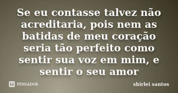 Se eu contasse talvez não acreditaria, pois nem as batidas de meu coração seria tão perfeito como sentir sua voz em mim, e sentir o seu amor... Frase de shirlei santos.