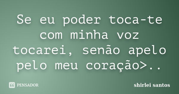 Se eu poder toca-te com minha voz tocarei, senão apelo pelo meu coração>..... Frase de shirlei santos.