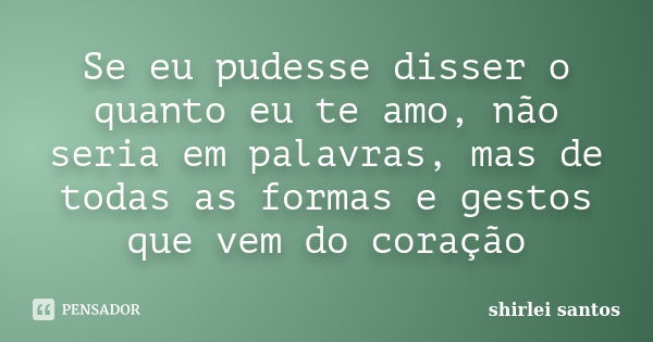 Se eu pudesse disser o quanto eu te amo, não seria em palavras, mas de todas as formas e gestos que vem do coração... Frase de shirlei santos.