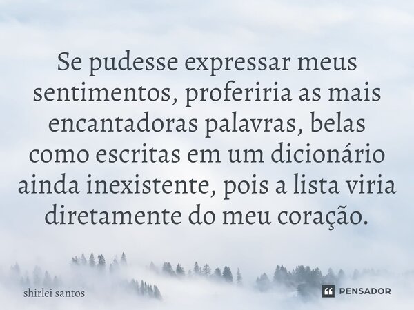 ⁠Se pudesse expressar meus sentimentos, proferiria as mais encantadoras palavras, belas como escritas em um dicionário ainda inexistente, pois a lista viria dir... Frase de shirlei santos.