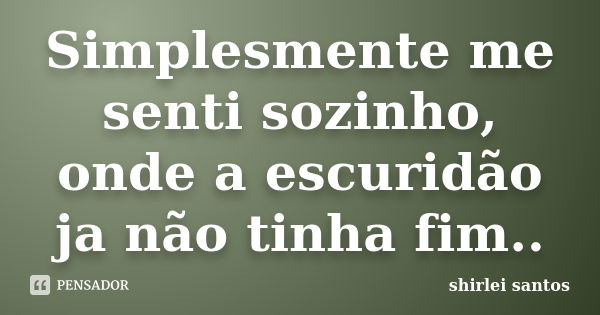 Simplesmente me senti sozinho, onde a escuridão ja não tinha fim..... Frase de shirlei santos.