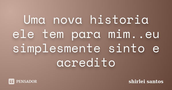 Uma nova historia ele tem para mim..eu simplesmente sinto e acredito... Frase de shirlei santos.