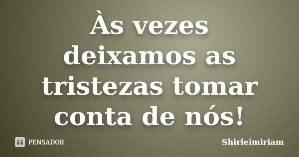 Às vezes deixamos as tristezas tomar conta de nós!... Frase de Shirleimiriam.