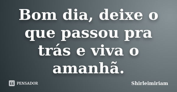 Bom dia, deixe o que passou pra trás e viva o amanhã.... Frase de Shirleimiriam.