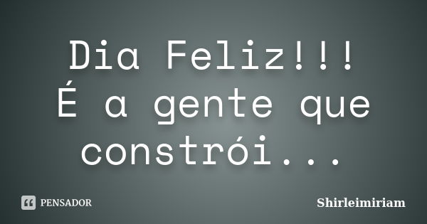 Dia Feliz!!! É a gente que constrói...... Frase de Shirleimiriam.