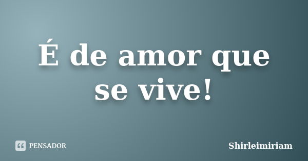 É de amor que se vive!... Frase de Shirleimiriam.