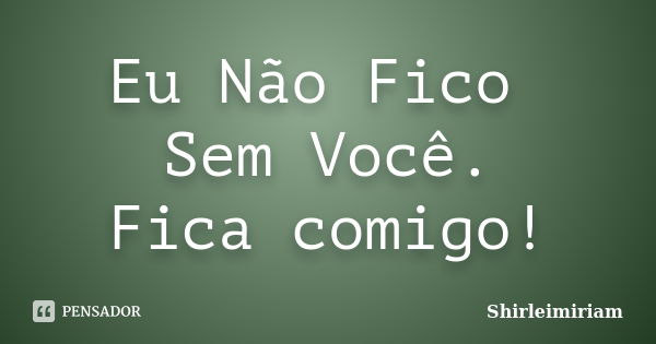 Eu Não Fico Sem Você. Fica comigo!... Frase de Shirleimiriam.