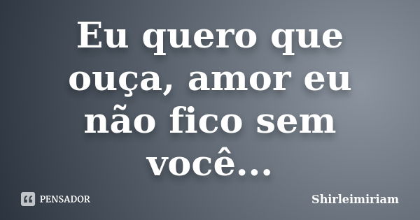 Eu quero que ouça, amor eu não fico sem você...... Frase de Shirleimiriam.