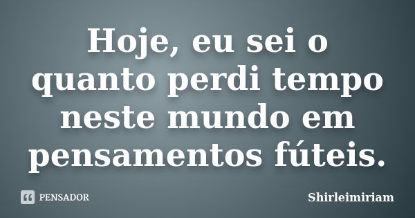 Hoje, eu sei o quanto perdi tempo neste mundo em pensamentos fúteis.... Frase de Shirleimiriam.